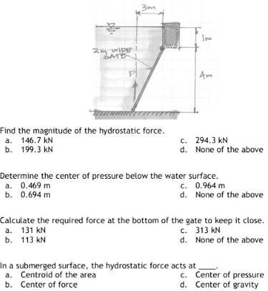 2m WIDE
PI
3m
Find the magnitude of the hydrostatic force.
a. 146.7 kN
b. 199.3 kN
Im
4m
c. 294.3 KN
None of the above
d.
Determine the center of pressure below the water surface.
a. 0.469 m
c. 0.964 m
b. 0.694 m
d. None of the above
In a submerged surface, the hydrostatic force acts at
Centroid of the area
a.
b. Center of force
Calculate the required force at the bottom of the gate to keep it close.
a. 131 KN
c. 313 KN
b. 113 kN
d. None of the above
c.
Center of pressure
d. Center of gravity