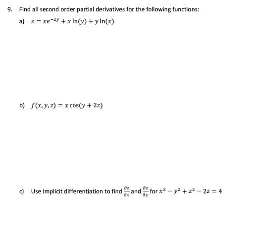 9.
Find all second order partial derivatives for the following functions:
a) z = xe-2y + x In(y) + y In(x)
b) f(x,y, z) = x cos(y + 2z)
c) Use Implicit differentiation to find and for x2 - y? + z? – 22 = 4
