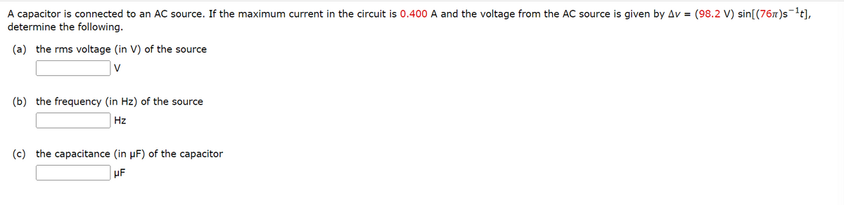 A capacitor is connected to an AC source. If the maximum current in the circuit is 0.400 A and the voltage from the AC source is given by Av = (98.2 V) sin[(76π)s¯¹t],
determine the following.
(a) the rms voltage (in V) of the source
V
(b) the frequency (in Hz) of the source
Hz
(c) the capacitance (in µF) of the capacitor
μF