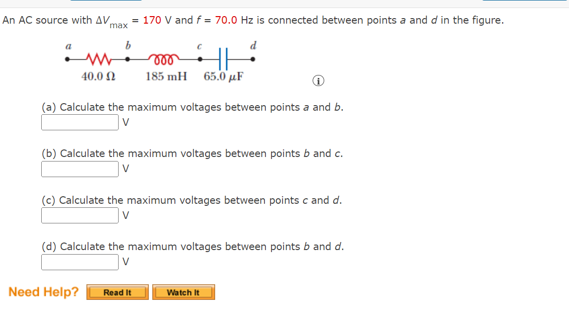 = 170 V and f = 70.0 Hz is connected between points a and d in the figure.
max
с
d
HH
40.0 Ω
185 mH
65.0 με
(a) Calculate the maximum voltages between points a and b.
V
(b) Calculate the maximum voltages between points b and c.
(c) Calculate the maximum voltages between points c and d.
V
(d) Calculate the maximum voltages between points b and d.
V
Watch It
An AC source with AV
a
b
Need Help? Read It