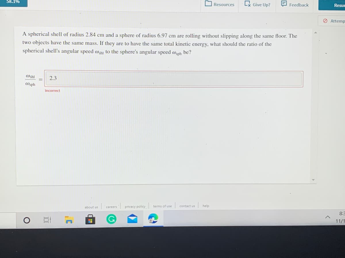 58.1%
Lx Give Up?
E Feedback
Resources
Resur
O Attemp
A spherical shell of radius 2.84 cm and a sphere of radius 6.97 cm are rolling without slipping along the same floor. The
two objects have the same mass. If they are to have the same total kinetic energy, what should the ratio of the
spherical shell's angular speed msh] to the sphere's angular speed @sph be?
Oshl
2.3
Wsph
Incorrect
| help
about us
privacy policy
terms of use
contact us
careers
8:3
11/1
