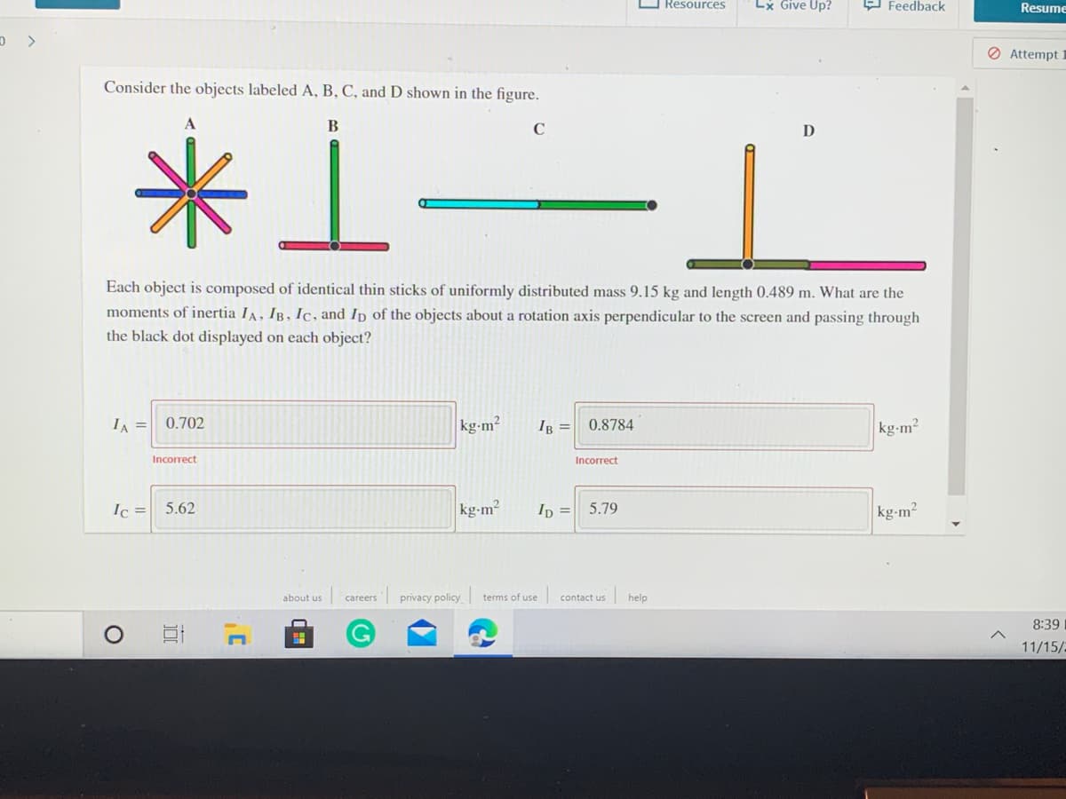 O Resources
Lx Give Up?
9 Feedback
Resume
Ø Attempt 1
Consider the objects labeled A, B, C, and D shown in the figure.
米上
A
D
Each object is composed of identical thin sticks of uniformly distributed mass 9.15 kg and length 0.489 m. What are the
moments of inertia IA, IB, Ic, and Ip of the objects about a rotation axis perpendicular to the screen and passing through
the black dot displayed on each object?
IA =| 0.702
kg-m²
kg-m2
IB =
0.8784
Incorrect
Incorrect
Ic =
kg-m?
kg-m2
5.62
Ip = 5.79
about us
careers
privacy policy terms of use
contact us
help
8:39
11/15/2
