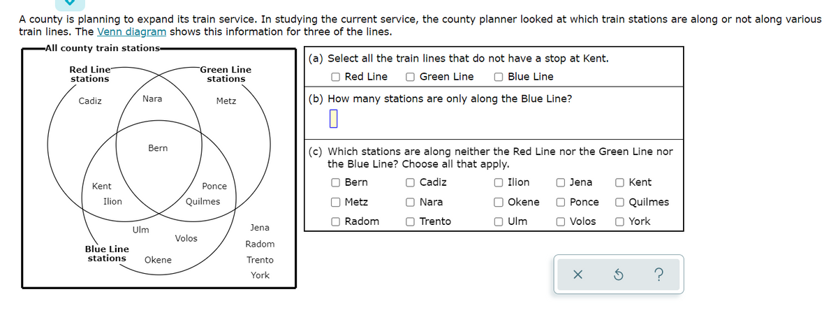 A county is planning to expand its train service. In studying the current service, the county planner looked at which train stations are along or not along various
train lines. The Venn diagram shows this information for three of the lines.
-All county train stations-
Red Line
stations
Cadiz
Kent
Ilion
Blue Line
stations
Nara
Bern
Ulm
Okene
Green Line
stations
Volos
Metz
Ponce
Quilmes
Jena
Radom
Trento
York
(a) Select all the train lines that do not have a stop at Kent.
Red Line
Green Line
Blue Line
(b) How many stations are only along the Blue Line?
(c) Which stations are along neither the Red Line nor the Green Line nor
the Blue Line? Choose all that apply.
Bern
Cadiz
Metz
O Ilion
Okene
Ulm
O Radom
O Nara
Trento
O Jena
Ponce
O Volos
X
O Kent
O Quilmes
O York
Ś