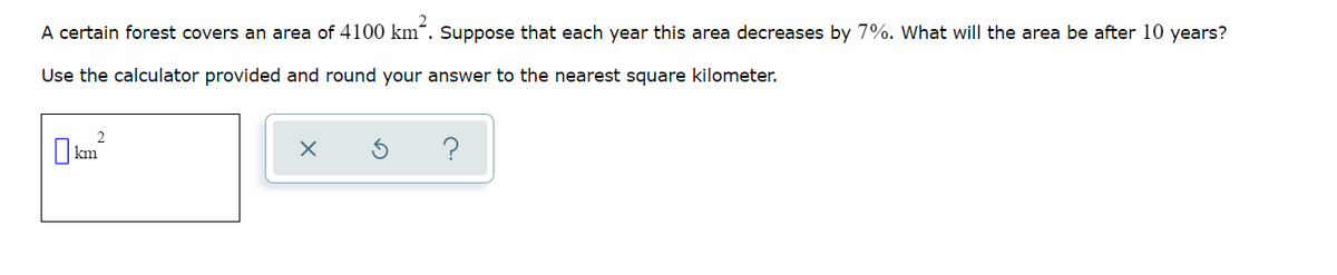 A certain forest covers an area of 4100 km². Suppose that each year this area decreases by 7%. What will the area be after 10 years?
Use the calculator provided and round your answer to the nearest square kilometer.
2
km²
X
?