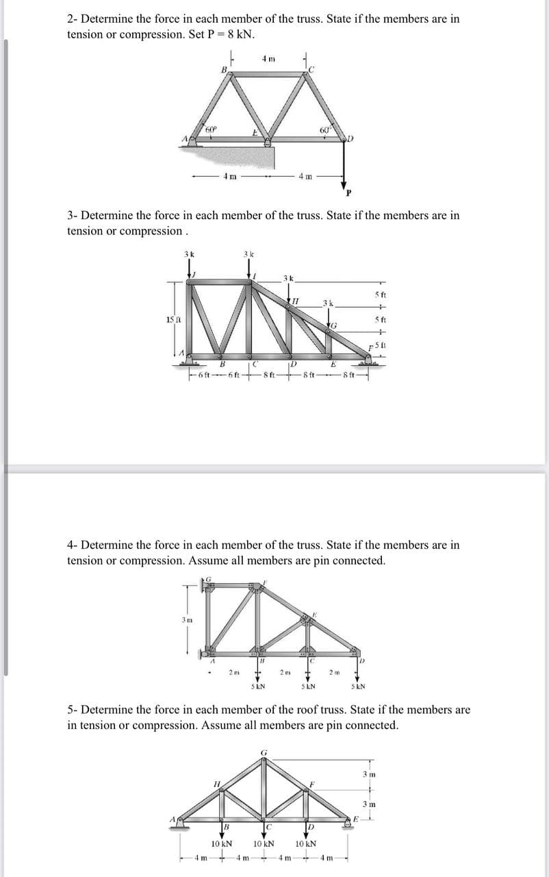 2- Determine the force in each member of the truss. State if the members are in
tension or compression. Set P 8 kN.
4 m
60
60
4 m
m
d.
3- Determine the force in each member of the truss. State if the members are in
tension or compression.
5 ft
15 1
5 ft
-6 ft 6 ft-
8 ft 8 ft
4- Determine the force in each member of the truss. State if the members are in
tension or compression. Assume all members are pin connected.
3m
5 KN
5 KN
5 kN
5- Determine the force in each member of the roof truss. State if the members are
in tension or compression. Assume all members are pin connected.
3 m
3 m
D
10 kN
10 kN
10 kN
4 m-
4 m
4 m
4 m
