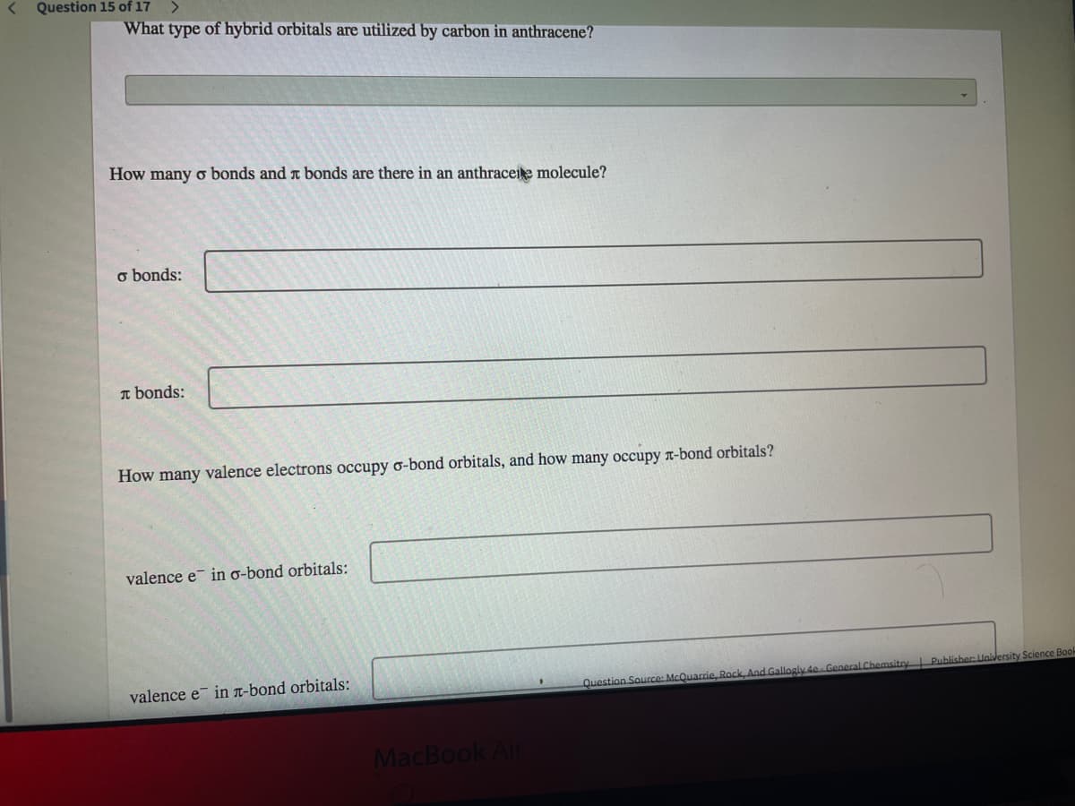 Question 15 of 17
What type of hybrid orbitals are utilized by carbon in anthracene?
How many o bonds and t bonds are there in an anthraceie molecule?
o bonds:
I bonds:
How many valence electrons occupy o-bond orbitals, and how many occupy r-bond orbitals?
valence e in o-bond orbitals:
valence e in n-bond orbitals:
Publisher University Science Book
Question Source: McQuarrie, Rock, And Gallogly 4e General Chemsito
MacBook Air
