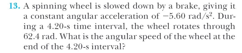 13. A spinning wheel is slowed down by a brake, giving it
a constant angular acceleration of -5.60 rad/s². Dur-
ing a 4.20-s time interval, the wheel rotates through
62.4 rad. What is the angular speed of the wheel at the
end of the 4.20-s interval?
