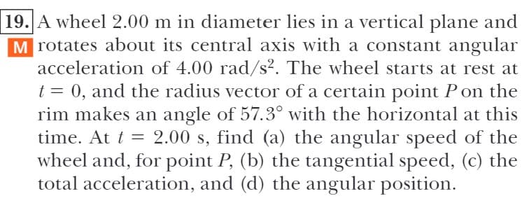 19. A wheel 2.00 m in diameter lies in a vertical plane and
M rotates about its central axis with a constant angular
acceleration of 4.00 rad/s². The wheel starts at rest at
t = 0, and the radius vector of a certain point Pon the
rim makes an angle of 57.3° with the horizontal at this
time. At t = 2.00 s, find (a) the angular speed of the
wheel and, for point P, (b) the tangential speed, (c) the
total acceleration, and (d) the angular position.
