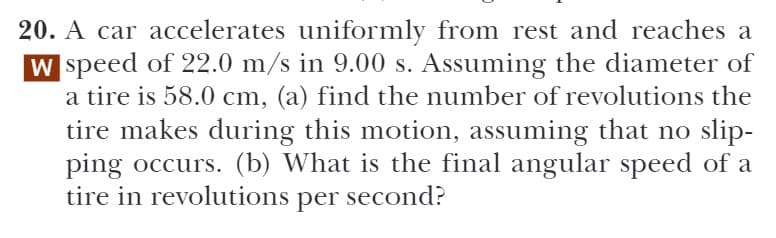 20. A car accelerates uniformly from rest and reaches a
W speed of 22.0 m/s in 9.00 s. Assuming the diameter of
a tire is 58.0 cm, (a) find the number of revolutions the
tire makes during this motion, assuming that no slip-
ping occurs. (b) What is the final angular speed of a
tire in revolutions per second?
