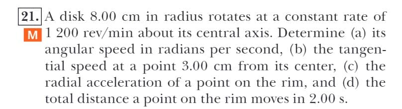 21. A disk 8.00 cm in radius rotates at a constant rate of
1 200 rev/min about its central axis. Determine (a) its
angular speed in radians per second, (b) the tangen-
tial speed at a point 3.00 cm from its center, (c) the
radial acceleration of a point on the rim, and (d) the
total distance a point on the rim moves in 2.00 s.
M
