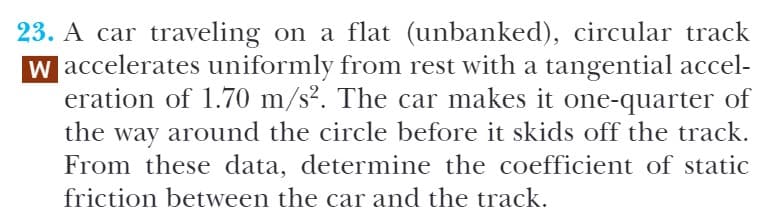 23. A car traveling on a flat (unbanked), circular track
w accelerates uniformly from rest with a tangential accel-
eration of 1.70 m/s². The car makes it one-quarter of
the way around the circle before it skids off the track.
From these data, determine the coefficient of static
friction between the car and the track.

