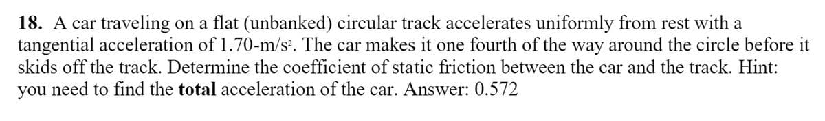 18. A car traveling on a flat (unbanked) circular track accelerates uniformly from rest with a
tangential acceleration of 1.70-m/s. The car makes it one fourth of the way around the circle before it
skids off the track. Determine the coefficient of static friction between the car and the track. Hint:
you need to find the total acceleration of the car. Answer: 0.572
