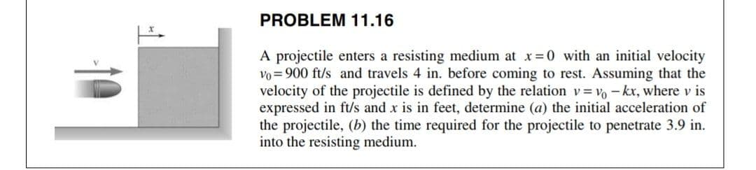 PROBLEM 11.16
A projectile enters a resisting medium at x=0 with an initial velocity
vo = 900 ft/s and travels 4 in. before coming to rest. Assuming that the
velocity of the projectile is defined by the relation v= vo - kx, where v is
expressed in ft/s and x is in feet, determine (a) the initial acceleration of
the projectile, (b) the time required for the projectile to penetrate 3.9 in.
into the resisting medium.
