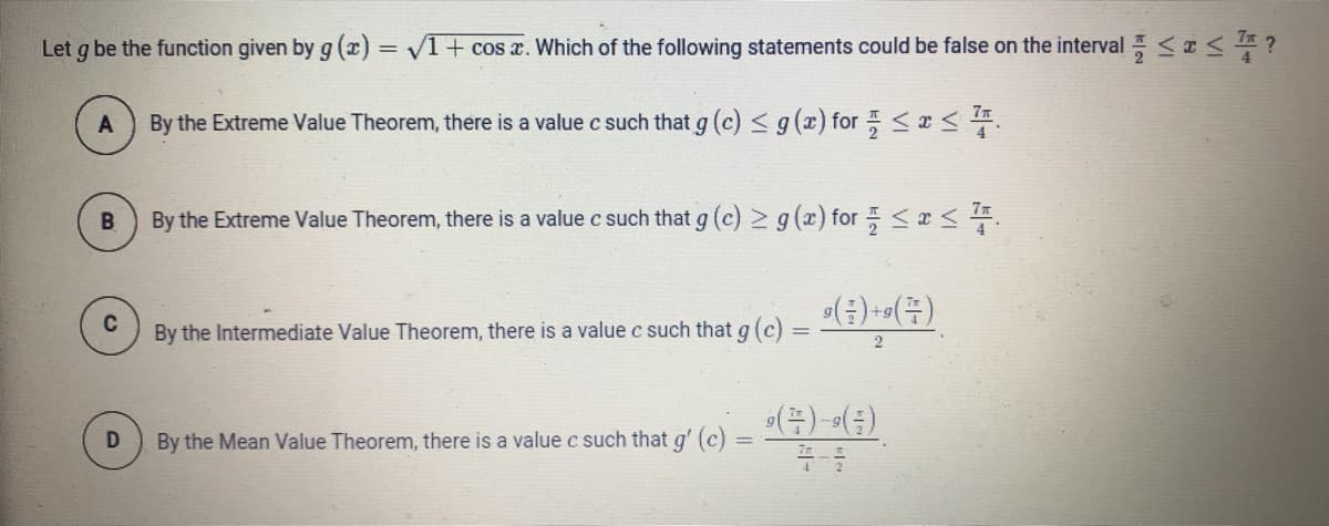Let g be the function given by g (x) = VI+ cos a. Which of the following statements could be false on the interval <I?
77
By the Extreme Value Theorem, there is a value c such that g (c) < g (x) for <x <.
B
By the Extreme Value Theorem, there is a value c such that g (c) 2 g (x) for <x <.
C
By the Intermediate Value Theorem, there is a value c such that g (c)
%3D
2
By the Mean Value Theorem, there is a valuec such that g' (c)
