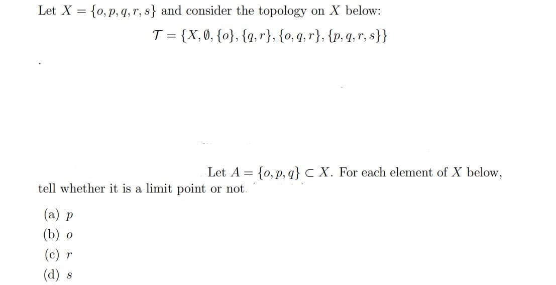 Let X = {0, p, q,r, s} and consider the topology on X below:
T = {X,0, {o}, {4, r}, {o, q, r}, {p, 4, r, s}}
Let A = {0, p, q}c X. For each element of X below,
tell whether it is a limit point or not.
(а) р
(b) о
(c) r
(d) s
