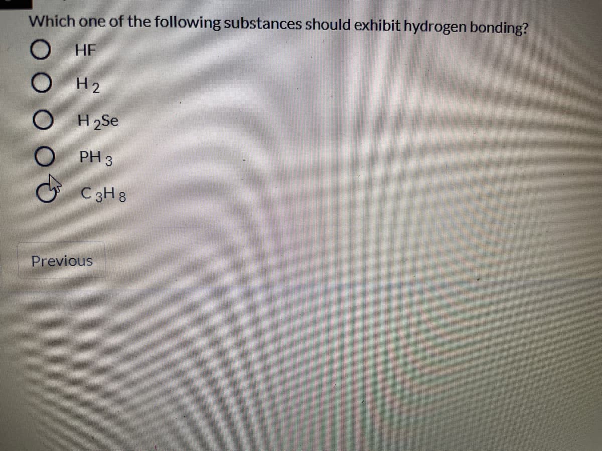 Which one of the following substances should exhibit hydrogen bonding?
HF
OH2
O H 2Se
PH 3
C3H 8
Previous
