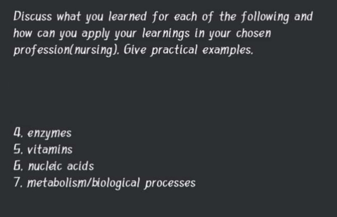 Discuss what you lear ned for each of the following and
how can you apply your learnings in your chosen
profession(nursing). Give practical examples.
4. enzymes
5. vitamins
6. nucleic acids
7. metabolism/biological processes
