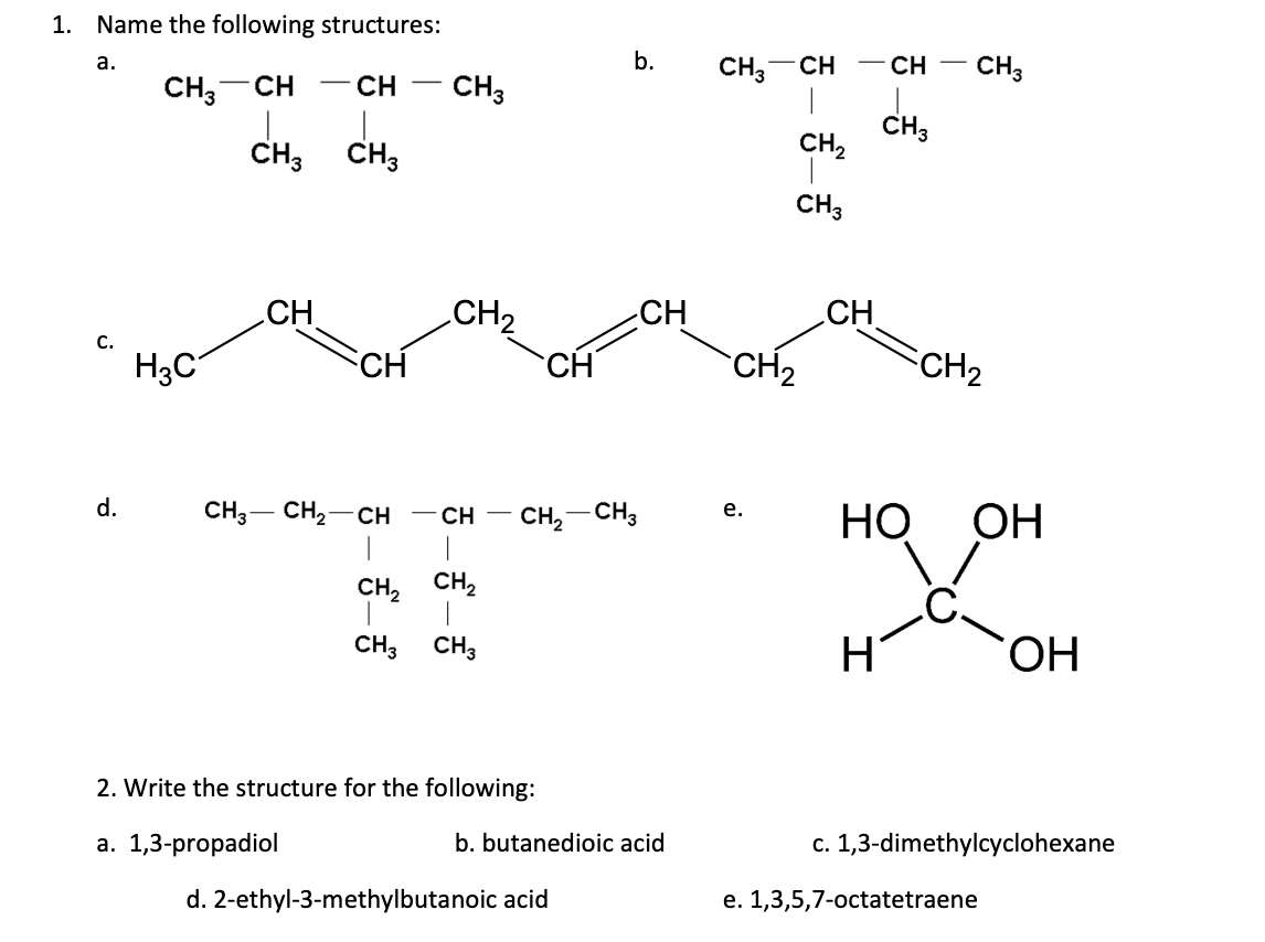 1. Name the following structures:
b.
CH,-CH
|
CH3
CH,
CH3
а.
CH
CH,-CH
- CH
CH3
CH3
CH3
CH3
CH
CH2
CH
CH
с.
H3C
CH
CH
CH2
CH2
d.
CH3- CH,-CH - CH
|
Но
е.
CH,- CH3
ОН
|
CH, CH,
CH3 CH3
H
ОН
2. Write the structure for the following:
a. 1,3-propadiol
b. butanedioic acid
c. 1,3-dimethylcyclohexane
d. 2-ethyl-3-methylbutanoic acid
e. 1,3,5,7-octatetraene
