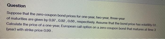 Question
Suppose that the zero-coupon bond prices for one-year, two-year, three-year
of maturities are given by 0.97 , 0.92 ,0.88 , respectively. Assume that the bond price has volatility 0.1.
Calculate the price of a one-year, European call option on a zero-coupon bond that matures at time 3
(year) with strike price 0.99.
