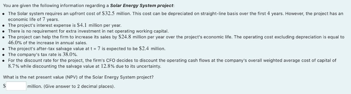 You are given the following information regarding a Solar Energy System project:
The Solar system requires an upfront cost of $32.5 million. This cost can be depreciated on straight-line basis over the first 4 years. However, the project has an
economic life of 7 years.
• The project's interest expense is $4.1 million per year.
• There is no requirement for extra investment in net operating working capital.
The project can help the firm to increase its sales by $24.8 million per year over the project's economic life. The operating cost excluding depreciation is equal to
46.0% of the increase in annual sales.
• The project's after-tax salvage value at t = 7 is expected to
• The company's tax rate is 38.0%.
• For the discount rate for the project, the firm's CFO decides to discount the operating cash flows at the company's overall weighted average cost of capital of
8.7% while discounting the salvage value at 12.8% due to its uncertainty.
$2.4 million.
What is the net present value (NPV) of the Solar Energy System project?
$
million. (Give answer to 2 decimal places).
