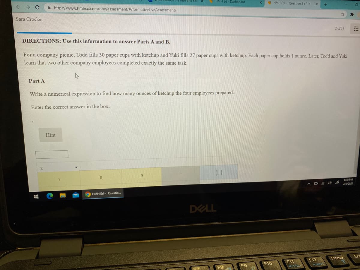 HMH Ed - Dashboard
A https://www.hmhco.com/one/assessment/#/formativelLiveAssessment/
HMH Ed -. Question 2 of 14
Sara Crocker
2 of 14
DIRECTIONS: Use this information to answer Parts A and B.
For a company picnic, Todd fills 30 paper cups with ketchup and Yuki fills 27 paper cups with ketchup. Each paper cup holds 1 ounce. Later, Todd and Yuki
learn that two other company employees completed exactly the same task.
Part A
Write a numerical expression to find how many ounces of ketchup the four employees prepared.
Enter the correct answer in the box.
Hint
Σ
(1)
7.
A D 4 de
610 PM
2/2/2021
O HMH Ed -.Questio.
DELL
Home
En
F12
Insert
F10
F11
F8
F9
PrtScr
