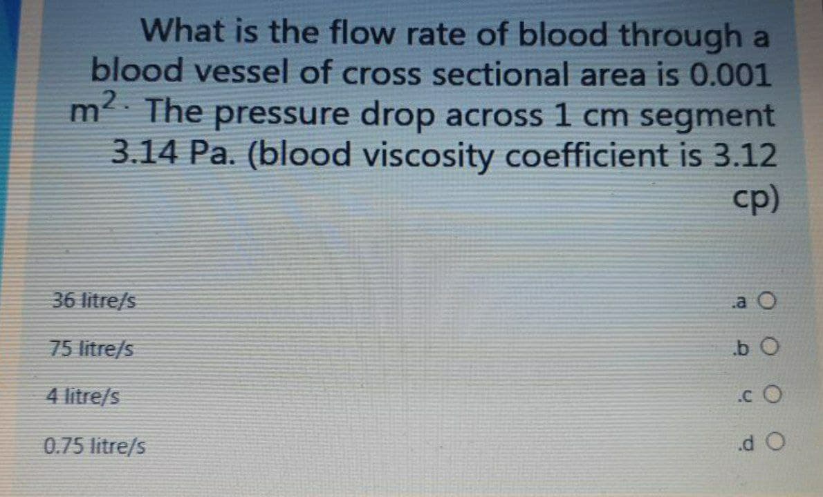 What is the flow rate of blood through a
blood vessel of cross sectional area is 0.001
m The pressure drop across 1 cm segment
3.14 Pa. (blood viscosity coefficient is 3.12
cp)
36 litre/s
.a O
75 litre/s
.b O
4 litre/s
.c O
0.75 litre/s
d O
