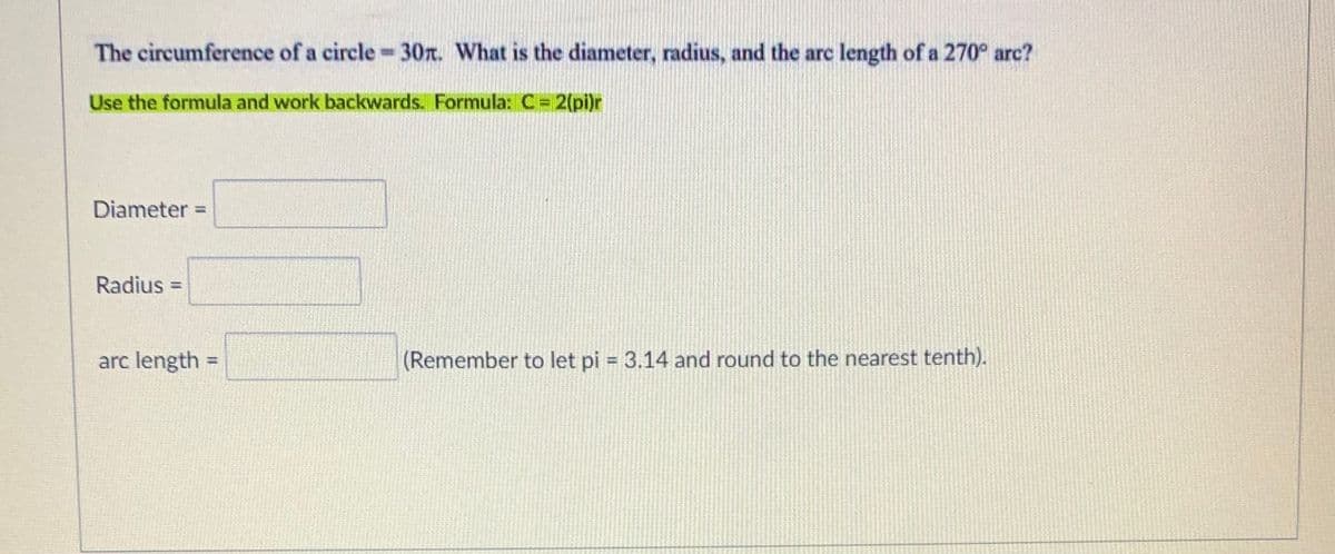 The circumference of a circle-30r. What is the diameter, radius, and the arc length of a 270° arc?
Use the formula and work backwards. Formula: C= 2(pi)r
Diameter =
%3D
Radius =
%3D
arc length =
(Remember to let pi = 3.14 and round to the nearest tenth).
%3D
