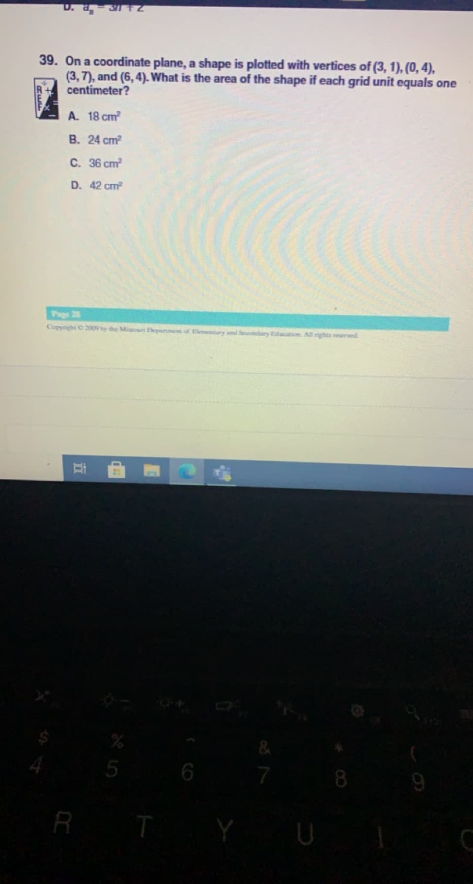 39. On a coordinate plane, a shape is plotted with vertices of (3, 1), (0, 4),
(3, 7), and (6, 4). What is the area of the shape if each grid unit equals one
centimeter?
A. 18 cm?
B. 24 cm?
C. 36 cm?
D. 42 cm?
Page 28
Copyright O 2009 by the Missouri Department of Elementary and Secomdary Education Al rights reserved
5
6
7
8.
9
