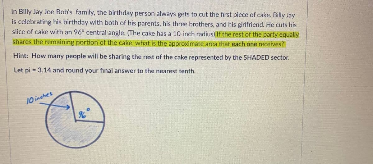 In Billy Jay Joe Bob's family, the birthday person always gets to cut the first piece of cake. Billy Jay
is celebrating his birthday with both of his parents, his three brothers, and his girlfriend. He cuts his
slice of cake with an 96° central angle. (The cake has a 10-inch radius) If the rest of the party equally
shares the remaining portion of the cake, what is the approximate area that each one receives?
Hint: How many people will be sharing the rest of the cake represented by the SHADED sector.
Let pi = 3.14 and round your final answer to the nearest tenth.
10inches
96
