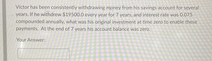 Victor has been consistently withdrawing money from his savings account for several
years. If he withdrew $19500.0 every year for 7 years, and interest rate was 0.075
compounded annually, what was his original investment at time zero to enable these
payments. At the end of 7 years his account balance was zero.
Your Answer: