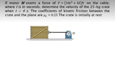 If motor M exerts a force of F = (10t? + 10)N on the cable,
where tis in seconds, determine the velocity of the 25-kg crate
when t = 4 s. The coefficients of kinetic friction between the
crate and the plane are Hk = 0.25 The crate is initially at rest
%3D
M
