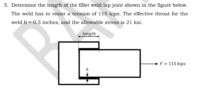 5. Determine the length of the fillet weld lap joint shown in the figure below.
The weld has to resist a tension of 115 kips. The effective throat for the
weld h = 0.5 inches, and the allowable stress is 21 ksi.
length
F = 115 kips
h
