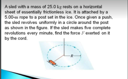 A sled with a mass of 25.0 kg rests on a horizontal
sheet of essentially frictionless ice. It is attached by a
5.00-m rope to a post set in the ice. Once given a push,
the sled revolves uniformly in a circle around the post
as shown in the figure. If the sled makes five complete
revolutions every minute, find the force F exerted on it
by the cord.
R-
