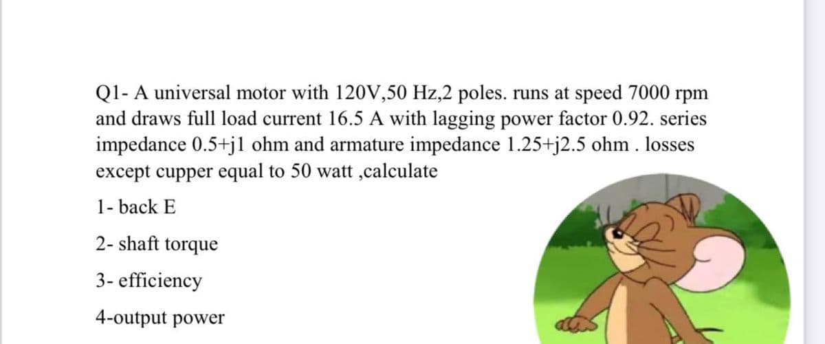 Q1- A universal motor with 120V,50 Hz,2 poles. runs at speed 7000 rpm
and draws full load current 16.5 A with lagging power factor 0.92. series
impedance 0.5+jl ohm and armature impedance 1.25+j2.5 ohm . losses
except cupper equal to 50 watt ,calculate
1- back E
2- shaft torque
3- efficiency
4-output power
