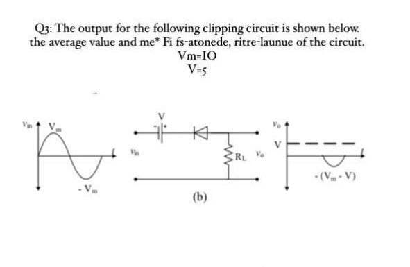 Q3: The output for the following clipping circuit is shown below.
the average value and me* Fi fs-atonede, ritre-launue of the circuit.
Vm-IO
V=5
RL
- (V- V)
(b)
