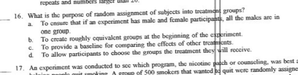 repeats and numbérs large
16. What is the purpose of random assignment of subjects into treatmont groups?
To cnsure that if an experiment has male and female participants, all the males are in
a.
one group.
To create roughly cquivalent groups at the beginning of the experiment.
To provide a baseline for comparing the effects of other treatments.
To allow participants to choose the groups the treatment they will reccive.
b.
C.
17. An experiment was conducted to sec which program, the nicotine patch or counscling, was best a
DHonic quit smoking A group of 500 smokers that wantcd to quit were randomly assigne
ulnin
