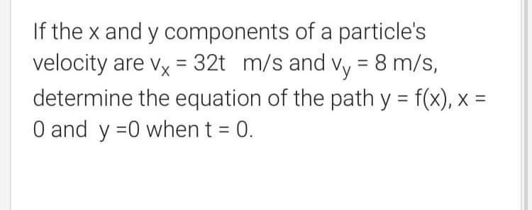 If the x and y components of a particle's
velocity are vx = 32t m/s and vy = 8 m/s,
determine the equation of the path y = f(x), x =
O and y =0 when t = 0.
%3D
%3D
