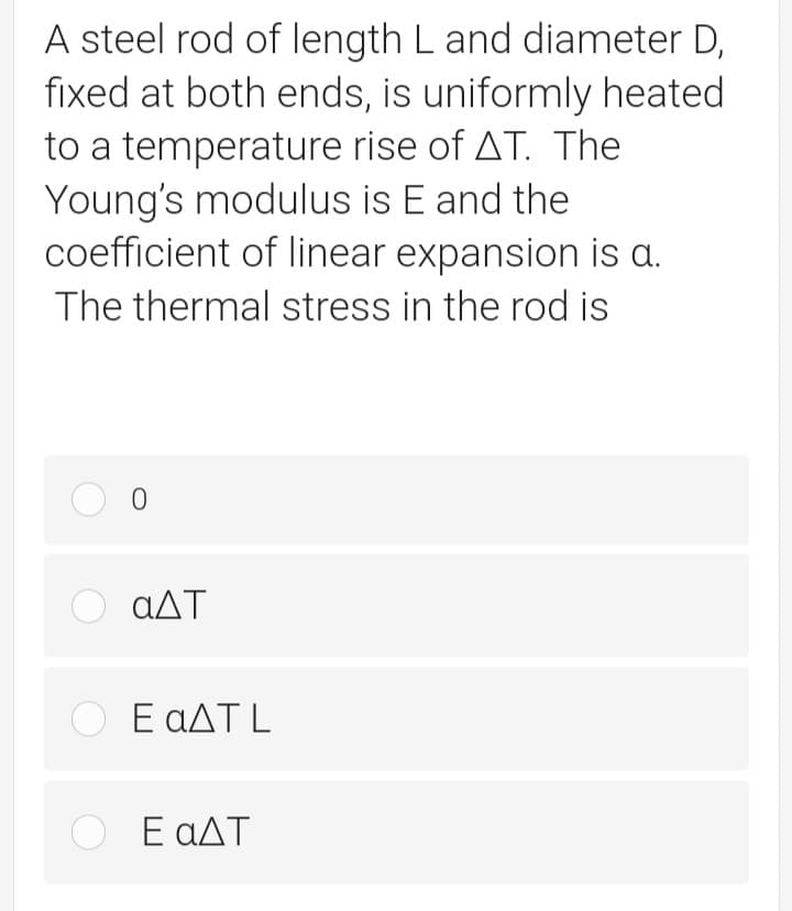 A steel rod of length L and diameter D,
fixed at both ends, is uniformly heated
to a temperature rise of AT. The
Young's modulus is E and the
coefficient of linear expansion is a.
The thermal stress in the rod is
αΔΤ
Ο ΕαΔΤL
O E aAT
