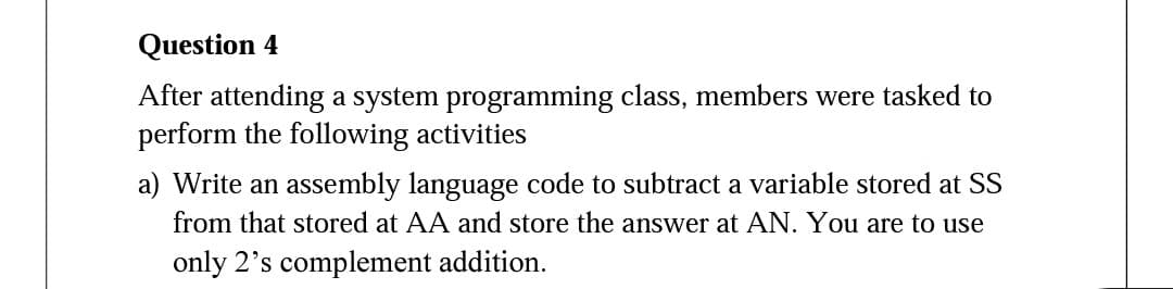 Question 4
After attending a system programming class, members were tasked to
perform the following activities
a) Write an assembly language code to subtract a variable stored at SS
from that stored at AA and store the answer at AN. You are to use
only 2's complement addition.
