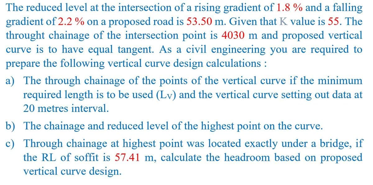 The reduced level at the intersection of a rising gradient of 1.8 % and a falling
gradient of 2.2 % on a proposed road is 53.50 m. Given that K value is 55. The
throught chainage of the intersection point is 4030 m and proposed vertical
curve is to have equal tangent. As a civil engineering you are required to
the following vertical curve design calculations :
prepare
a) The through chainage of the points of the vertical curve if the minimum
required length is to be used (Lv) and the vertical curve setting out data at
20 metres interval.
b) The chainage and reduced level of the highest point on the curve.
c) Through chainage at highest point was located exactly under a bridge, if
the RL of soffit is 57.41 m, calculate the headroom based on proposed
vertical curve design.
