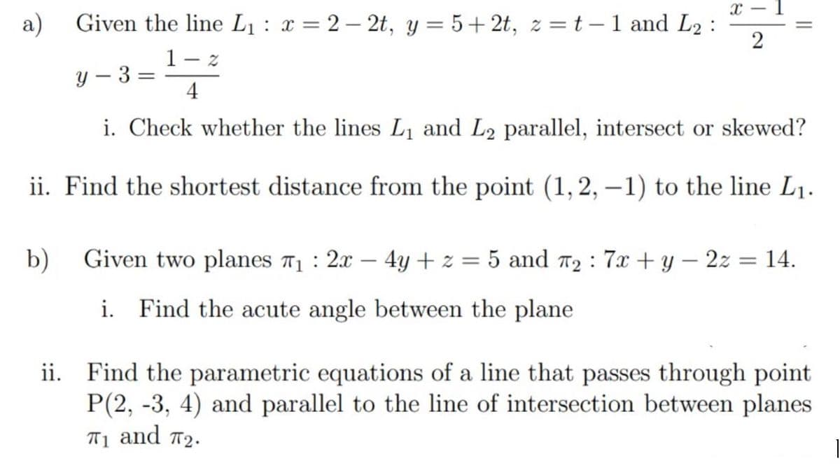 a)
Given the line L1 : x = 2 – 2t, y = 5+2t, z =t-1 and L2 :
1
Y – 3
4
i. Check whether the lines L, and L2 parallel, intersect or skewed?
ii. Find the shortest distance from the point (1,2, –1) to the line L1.
b)
Given two planes T1 : 2x – 4y + z = 5 and T2 : 7x + y – 2z = 14.
i. Find the acute angle between the plane
ii. Find the parametric equations of a line that passes through point
P(2, -3, 4) and parallel to the line of intersection between planes
T1 and 72.
