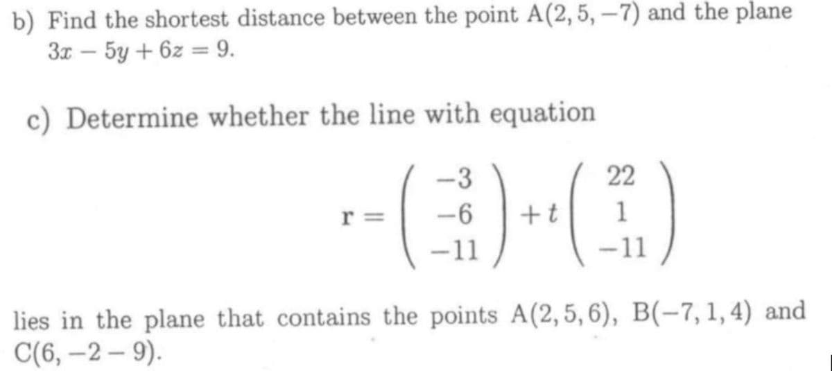 b) Find the shortest distance between the point A(2,5, -7) and the plane
3x - 5y + 6z = 9.
c) Determine whether the line with equation
-3
22
r =
-6
+t
1
-11
-11
lies in the plane that contains the points A(2,5,6), B(-7, 1, 4) and
C(6, –2 – 9).

