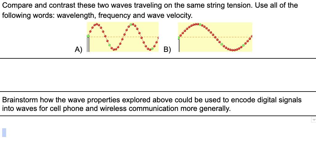 Compare and contrast these two waves traveling on the same string tension. Use all of the
following words: wavelength, frequency and wave velocity.
A)
B)
Brainstorm how the wave properties explored above could be used to encode digital signals
into waves for cell phone and wireless communication more generally.
