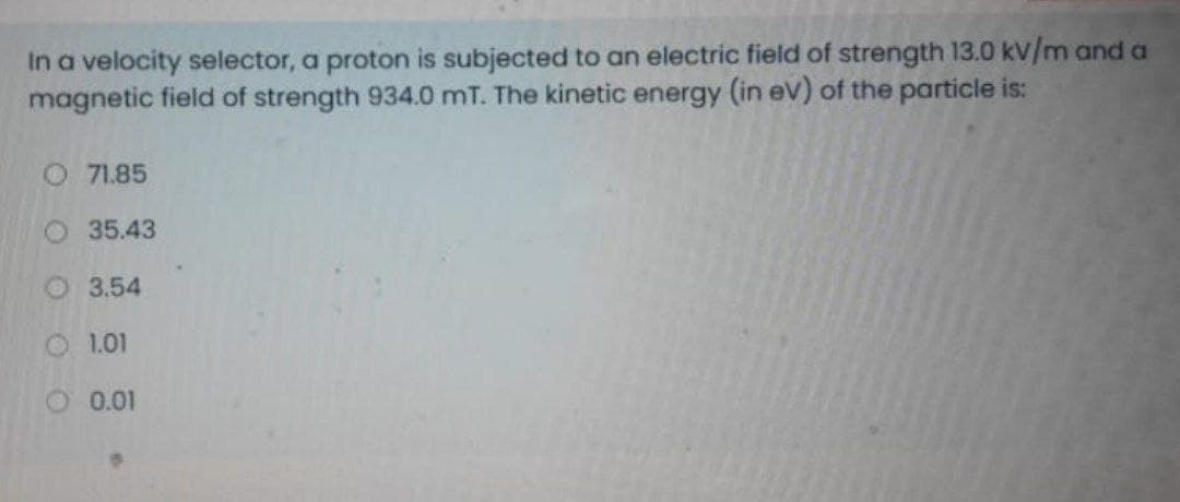 In a velocity selector, a proton is subjected to an electric field of strength 13.0 kV/m and a
magnetic field of strength 934.0 mT. The kinetic energy (in ev) of the particle is:
O 71.85
O35.43
3.54
O 1.01
O 0.01
