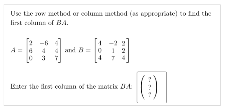 Use the row method or column method (as appropriate) to find the
first column of BA.
-2 2
1 2
4
-6 4
4
A = |6
4
4 and B =
3
7
7
4
()
?
Enter the first column of the matrix BA:
