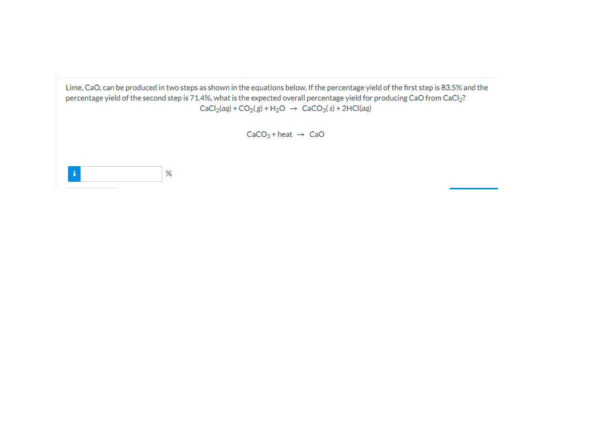 Lime, CaO, can be produced in two steps as shown in the equations below. If the percentage yield of the first step is 83.5% and the
percentage yield of the second step is 71.4%, what is the expected overall percentage yield for producing CaO from CaCl2?
CaCl2(aq) + CO2( g) + H20 → CacO3(s) + 2HCI(aq)
CaCO3 + heat → Cao
i
%
