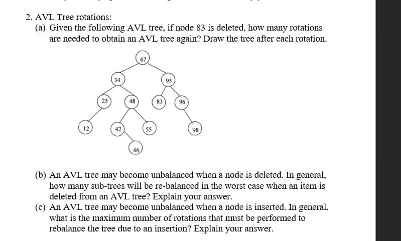 2. AVL Tree rotations:
(a) Given the following AVL tree, if node 83 is deleted, how many rotations
are needed to obtain an AVL tree again? Draw the tree after each rotation.
34
95
25
48
83
96
12
42
55
98
46
(b) An AVL tree may become unbalanced when a node is deleted. In general,
how many sub-trees will be re-balanced in the worst case when an item is
deleted from an AVL tree? Explain your answer.
(c) An AVL tree may become unbalanced when a node is inserted. In general,
what is the maximum number of rotations that must be performed to
rebalance the tree due to an insertion? Explain your answer.
