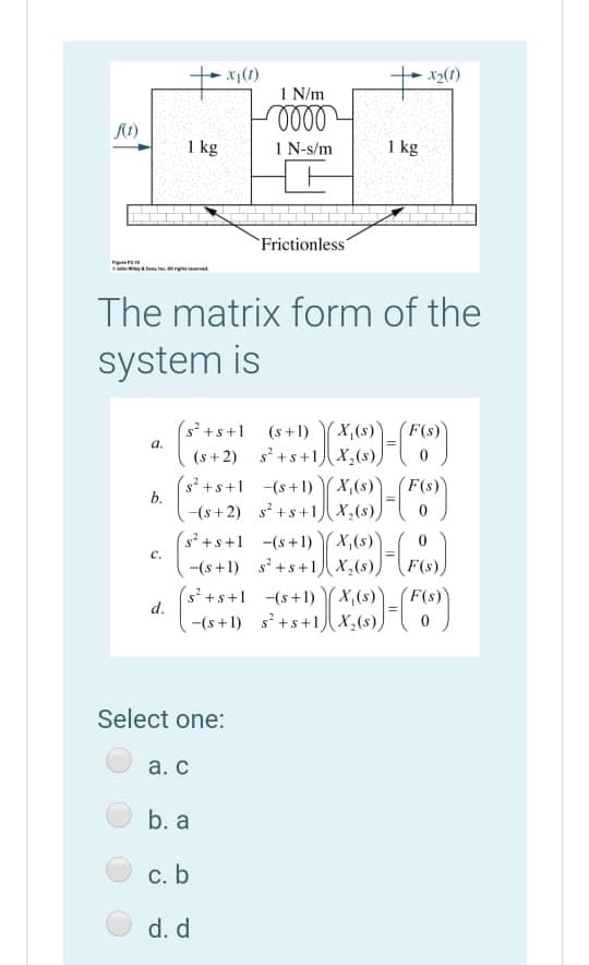 - x1(1)
X2(1)
1 N/m
1 kg
1 N-s/m
1 kg
Frictionless"
The matrix form of the
system is
(s²+s+1
(s + 2) s +s+1)x,(s))
(s²+s+1 -(s+1) (x,(s)
(s+1)
X,(s)
a.
(s)x)
F(s)
b.
-(s+ 2) s +s+1 X,(s),
s² +s+1 -(s+1)
-(s +1) s' +s+1x,(s))F(s).
s'+s+1 (s+1) X,(s)
X,(s)
с.
F(s)'
d.
-(s+1) s+s+1 X,(s))
Select one:
а. с
b. a
c. b
d. d
