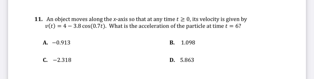 11. An object moves along the x-axis so that at any time t 2 0, its velocity is given by
v(t) = 4 – 3.8 cos(0.7t). What is the acceleration of the particle at time t = 6?
A. -0.913
B. 1.098
C. -2.318
D. 5.863
