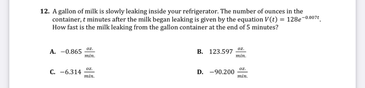 12. A gallon of milk is slowly leaking inside your refrigerator. The number of ounces in the
container, t minutes after the milk began leaking is given by the equation V(t) = 128e-0.007t.
How fast is the milk leaking from the gallon container at the end of 5 minutes?
oz.
oz.
A. -0.865
min.
В. 123.597
min.
С. —6.314
min.
oz.
oz.
D. -90.200
min.

